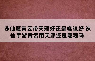 诛仙魔青云带天邪好还是噬魂好 诛仙手游青云用天邪还是噬魂珠